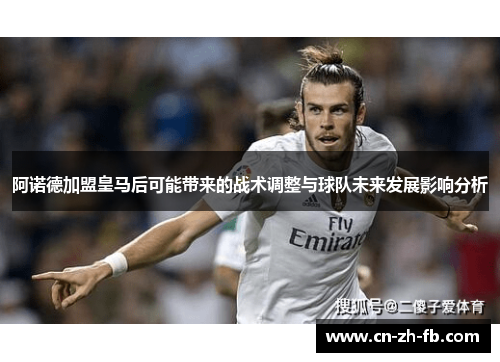 阿诺德加盟皇马后可能带来的战术调整与球队未来发展影响分析 阿诺德加盟皇马后可能带来的战术调整与球队未来发展影响分析