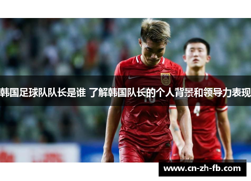 韩国足球队队长是谁 了解韩国队长的个人背景和领导力表现 韩国足球队队长是谁 了解韩国队长的个人背景和领导力表现
