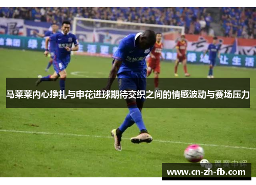 马莱莱内心挣扎与申花进球期待交织之间的情感波动与赛场压力