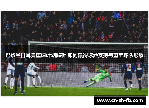 巴黎圣日耳曼重建计划解析 如何赢得球迷支持与重塑球队形象 巴黎圣日耳曼重建计划解析 如何赢得球迷支持与重塑球队形象