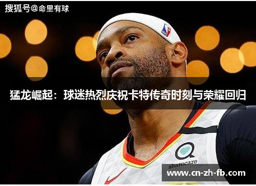 猛龙崛起：球迷热烈庆祝卡特传奇时刻与荣耀回归