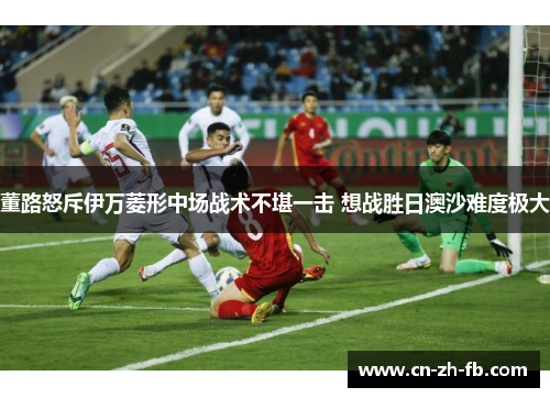 董路怒斥伊万菱形中场战术不堪一击 想战胜日澳沙难度极大 董路怒斥伊万菱形中场战术不堪一击 想战胜日澳沙难度极大