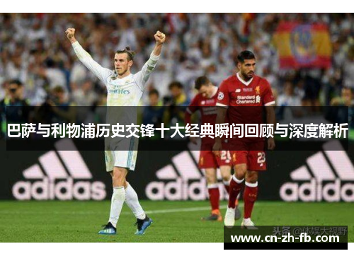 巴萨与利物浦历史交锋十大经典瞬间回顾与深度解析