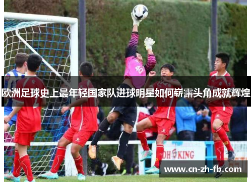 欧洲足球史上最年轻国家队进球明星如何崭露头角成就辉煌