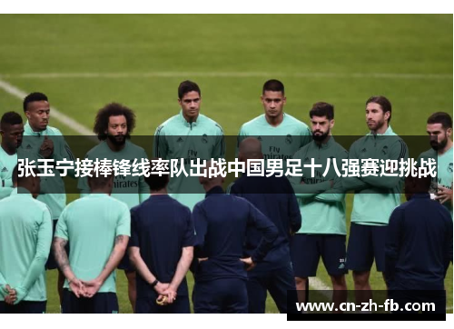 张玉宁接棒锋线率队出战中国男足十八强赛迎挑战 张玉宁接棒锋线率队出战中国男足十八强赛迎挑战