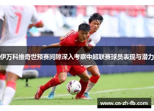 伊万科维奇世预赛间隙深入考察中超联赛球员表现与潜力